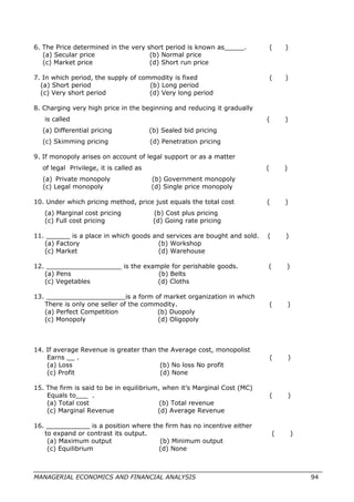 6. The Price determined in the very short period is known as_____. ( )
(a) Secular price (b) Normal price
(c) Market price (d) Short run price
7. In which period, the supply of commodity is fixed ( )
(a) Short period (b) Long period
(c) Very short period (d) Very long period
8. Charging very high price in the beginning and reducing it gradually
is called ( )
(a) Differential pricing (b) Sealed bid pricing
(c) Skimming pricing (d) Penetration pricing
9. If monopoly arises on account of legal support or as a matter
of legal Privilege, it is called as ( )
(a) Private monopoly (b) Government monopoly
(c) Legal monopoly (d) Single price monopoly
10. Under which pricing method, price just equals the total cost ( )
(a) Marginal cost pricing (b) Cost plus pricing
(c) Full cost pricing (d) Going rate pricing
11. ______ is a place in which goods and services are bought and sold. ( )
(a) Factory (b) Workshop
(c) Market (d) Warehouse
12. ___________________ is the example for perishable goods. ( )
(a) Pens (b) Belts
(c) Vegetables (d) Cloths
13. ____________________is a form of market organization in which
There is only one seller of the commodity. ( )
(a) Perfect Competition (b) Duopoly
(c) Monopoly (d) Oligopoly
14. If average Revenue is greater than the Average cost, monopolist
Earns __ . ( )
(a) Loss (b) No loss No profit
(c) Profit (d) None
15. The firm is said to be in equilibrium, when it’s Marginal Cost (MC)
Equals to___ . ( )
(a) Total cost (b) Total revenue
(c) Marginal Revenue (d) Average Revenue
16. ___________ is a position where the firm has no incentive either
to expand or contrast its output. ( )
(a) Maximum output (b) Minimum output
(c) Equilibrium (d) None
MANAGERIAL ECONOMICS AND FINANCIAL ANALYSIS 94
 