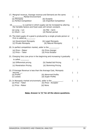 17. Marginal revenue, Average revenue and Demand are the same
in ________ Market Environment ( )
(a) Monopoly (b) Duopoly
(c) Perfect Competition (d) Imperfect Competition
18._________ is a period in which supply can be increased by altering
the Variable factors and fixed costs will remain constant. ( )
(a) Long – run (b) Mid – term
(c) Short – run (d) Market period
19. The total supply of a good is produced by a single private person or
Firm is called as________. ( )
(a) Government Monopoly (b) Legal Monopoly
(c) Private Monopoly (d) Natural Monopoly
20. In perfect competition market, seller is the _________. ( )
(a) Price – Maker (b) Price changer
(c) Price – Taker (d) Price Dictator
21. Charging Very Low price in the beginning and increasing it gradually
is called ________ ( )
(a) Differential pricing (b) Sealed bid Pricing
(c) Penetration Pricing (d) Skimming Pricing
22. If Average Revenue is less than the Average Cost, Monopoly
secures __. ( )
(a) Profits (b) Abnormal Profits
(c) Losses (d) Super Profits
23. In Monopoly market environment, seller is the __________. ( )
(a) Price - Taker (b) Price - Accepter
(c) Price - Maker (d) None
Note: Answer is “C” for all the above questions.
MANAGERIAL ECONOMICS AND FINANCIAL ANALYSIS 95
 