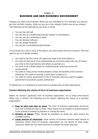UNIT - V
BUSINESS AND NEW ECONOMIC ENVIRONMENT
Imagine you want to do business. Which are you interested in? For example, you want to
get into InfoTech industry. What can you do in this industry? Which one do you choose?
The following are the alternatives you have on hand:
• You can bye and sell
• You can set up a small/medium/large industry to manufacture
• You can set up a workshop to repair
• You can develop software
• You can design hardware
• You can be a consultant/trouble-shooter
If you choose any one or more of the above, you have chosen the line of activity. The next
step for you is to decide whether.
• You want to be only owner (It means you what to be sole trader) or
• You want to take some more professionals as co-owners along with you (If means
you what to from partnership with others as partners) or
• You want to be a global player by mobilizing large resources across the
country/world
• You want to bring all like-minded people to share the benefits of the common
enterprise (You want to promote a joint stock company) or
• You want to involve government in the IT business (here you want to suggest
government to promote a public enterprise!)
To decide this, it is necessary to know how to evaluate each of these alternatives.
Factors affecting the choice of form of business organization
Before we choose a particular form of business organization, let us study what factors
affect such a choice? The following are the factors affecting the choice of a business
organization:
1. Easy to start and easy to close: The form of business organization should be
such that it should be easy to close. There should not be hassles or long procedures
in the process of setting up business or closing the same.
2. Division of labour: There should be possibility to divide the work among the
available owners.
3. Large amount of resources: Large volume of business requires large volume of
resources. Some forms of business organization do not permit to raise larger
resources. Select the one which permits to mobilize the large resources.
MANAGERIAL ECONOMICS AND FINANCIAL ANALYSIS 96
 