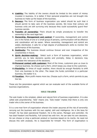 4. Liability: The liability of the owners should be limited to the extent of money
invested in business. It is better if their personal properties are not brought into
business to make up the losses of the business.
5. Secrecy: The form of business organization you select should be such that it
should permit to take care of the business secrets. We know that century old
business units are still surviving only because they could successfully guard their
business secrets.
6. Transfer of ownership: There should be simple procedures to transfer the
ownership to the next legal heir.
7. Ownership, Management and control: If ownership, management and control
are in the hands of one or a small group of persons, communication will be effective
and coordination will be easier. Where ownership, management and control are
widely distributed, it calls for a high degree of professional’s skills to monitor the
performance of the business.
8. Continuity: The business should continue forever and ever irrespective of the
uncertainties in future.
9. Quick decision-making: Select such a form of business organization, which
permits you to take decisions quickly and promptly. Delay in decisions may
invalidate the relevance of the decisions.
10.Personal contact with customer: Most of the times, customers give us clues to
improve business. So choose such a form, which keeps you close to the customers.
11.Flexibility: In times of rough weather, there should be enough flexibility to shift
from one business to the other. The lesser the funds committed in a particular
business, the better it is.
12.Taxation: More profit means more tax. Choose such a form, which permits to pay
low tax.
These are the parameters against which we can evaluate each of the available forms of
business organizations.
SOLE TRADER
The sole trader is the simplest, oldest and natural form of business organization. It is also
called sole proprietorship. ‘Sole’ means one. ‘Sole trader’ implies that there is only one
trader who is the owner of the business.
It is a one-man form of organization wherein the trader assumes all the risk of ownership
carrying out the business with his own capital, skill and intelligence. He is the boss for
himself. He has total operational freedom. He is the owner, Manager and controller. He
has total freedom and flexibility. Full control lies with him. He can take his own decisions.
He can choose or drop a particular product or business based on its merits. He need not
discuss this with anybody. He is responsible for himself. This form of organization is
MANAGERIAL ECONOMICS AND FINANCIAL ANALYSIS 97
 
