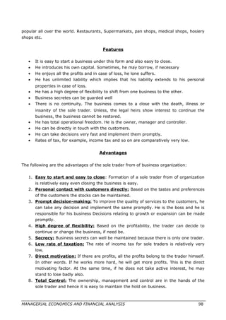 popular all over the world. Restaurants, Supermarkets, pan shops, medical shops, hosiery
shops etc.
Features
• It is easy to start a business under this form and also easy to close.
• He introduces his own capital. Sometimes, he may borrow, if necessary
• He enjoys all the profits and in case of loss, he lone suffers.
• He has unlimited liability which implies that his liability extends to his personal
properties in case of loss.
• He has a high degree of flexibility to shift from one business to the other.
• Business secretes can be guarded well
• There is no continuity. The business comes to a close with the death, illness or
insanity of the sole trader. Unless, the legal heirs show interest to continue the
business, the business cannot be restored.
• He has total operational freedom. He is the owner, manager and controller.
• He can be directly in touch with the customers.
• He can take decisions very fast and implement them promptly.
• Rates of tax, for example, income tax and so on are comparatively very low.
Advantages
The following are the advantages of the sole trader from of business organization:
1. Easy to start and easy to close: Formation of a sole trader from of organization
is relatively easy even closing the business is easy.
2. Personal contact with customers directly: Based on the tastes and preferences
of the customers the stocks can be maintained.
3. Prompt decision-making: To improve the quality of services to the customers, he
can take any decision and implement the same promptly. He is the boss and he is
responsible for his business Decisions relating to growth or expansion can be made
promptly.
4. High degree of flexibility: Based on the profitability, the trader can decide to
continue or change the business, if need be.
5. Secrecy: Business secrets can well be maintained because there is only one trader.
6. Low rate of taxation: The rate of income tax for sole traders is relatively very
low.
7. Direct motivation: If there are profits, all the profits belong to the trader himself.
In other words. If he works more hard, he will get more profits. This is the direct
motivating factor. At the same time, if he does not take active interest, he may
stand to lose badly also.
8. Total Control: The ownership, management and control are in the hands of the
sole trader and hence it is easy to maintain the hold on business.
MANAGERIAL ECONOMICS AND FINANCIAL ANALYSIS 98
 