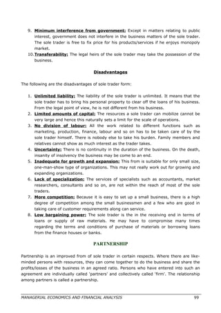 9. Minimum interference from government: Except in matters relating to public
interest, government does not interfere in the business matters of the sole trader.
The sole trader is free to fix price for his products/services if he enjoys monopoly
market.
10.Transferability: The legal heirs of the sole trader may take the possession of the
business.
Disadvantages
The following are the disadvantages of sole trader form:
1. Unlimited liability: The liability of the sole trader is unlimited. It means that the
sole trader has to bring his personal property to clear off the loans of his business.
From the legal point of view, he is not different from his business.
2. Limited amounts of capital: The resources a sole trader can mobilize cannot be
very large and hence this naturally sets a limit for the scale of operations.
3. No division of labour: All the work related to different functions such as
marketing, production, finance, labour and so on has to be taken care of by the
sole trader himself. There is nobody else to take his burden. Family members and
relatives cannot show as much interest as the trader takes.
4. Uncertainty: There is no continuity in the duration of the business. On the death,
insanity of insolvency the business may be come to an end.
5. Inadequate for growth and expansion: This from is suitable for only small size,
one-man-show type of organizations. This may not really work out for growing and
expanding organizations.
6. Lack of specialization: The services of specialists such as accountants, market
researchers, consultants and so on, are not within the reach of most of the sole
traders.
7. More competition: Because it is easy to set up a small business, there is a high
degree of competition among the small businessmen and a few who are good in
taking care of customer requirements along can service.
8. Low bargaining power: The sole trader is the in the receiving end in terms of
loans or supply of raw materials. He may have to compromise many times
regarding the terms and conditions of purchase of materials or borrowing loans
from the finance houses or banks.
PARTNERSHIP
Partnership is an improved from of sole trader in certain respects. Where there are like-
minded persons with resources, they can come together to do the business and share the
profits/losses of the business in an agreed ratio. Persons who have entered into such an
agreement are individually called ‘partners’ and collectively called ‘firm’. The relationship
among partners is called a partnership.
MANAGERIAL ECONOMICS AND FINANCIAL ANALYSIS 99
 