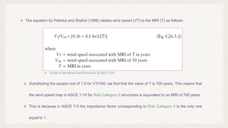  The equation by Peterka and Shahid (1998) relates wind speed (VT) to the MRI (T) as follows:
 Substituting the square root of 1.6 for VT/V50, we find that the value of T is 700 years. This means that
the wind speed map in ASCE 7-10 for Risk Category II structures is equivalent to an MRI of 700 years.
 This is because in ASCE 7-5 the importance factor corresponding to Risk Category II is the only one
equal to 1.
 Guide to the Wind Load Provisions of ASCE 7-10
 