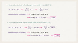 1.6 x (V50)2 = (Vu)2
 To convert wind velocity of Risk Category II from ASCE 7-5 to ASCE 7-10 :
(𝑉𝑉
𝑢𝑢)
2
𝑉𝑉50
2
= 1.6
(𝑉𝑉
𝑢𝑢)
𝑉𝑉50
= 1.6
 To convert wind velocity of Risk Category I from ASCE 7-5 to ASCE 7-10 :
𝑉𝑉𝑡𝑡 / 𝑉𝑉50= [0.36 + 0.1 ln(12 T)]
By substituting in this equation
1.6 = [0.36 + 0.1 ln(12 T)] T = 700
1.6 x .87 x (V50)2 = (Vu)2
(𝑉𝑉
𝑢𝑢)
2
𝑉𝑉50
2
= 1.6x .87
(𝑉𝑉
𝑢𝑢)
𝑉𝑉50
= 1.6x .87
𝑉𝑉𝑡𝑡 / 𝑉𝑉50= [0.36 + 0.1 ln(12 T)]
By substituting in this equation
1.6 𝑥𝑥 .87 = [0.36 + 0.1 ln(12 T)] T = 300
 