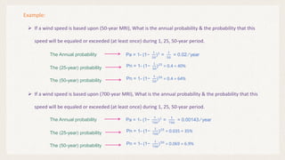 Example:
 If a wind speed is based upon (50-year MRI), What is the annual probability & the probability that this
speed will be equaled or exceeded (at least once) during 1, 25, 50-year period.
Pn = 1- (1−
1
50
)25
= 0.4 = 40%
The Annual probability Pa = 1- (1−
1
50
)1
=
1
50
= 0.02 ∕ year
The (25-year) probability
Pn = 1- (1−
1
50
)50
= 0.4 = 64%
The (50-year) probability
 If a wind speed is based upon (700-year MRI), What is the annual probability & the probability that this
speed will be equaled or exceeded (at least once) during 1, 25, 50-year period.
Pn = 1- (1−
1
700
)25
= 0.035 = 35%
The Annual probability Pa = 1- (1−
1
700
)1
=
1
700
= 0.00143 ∕ year
The (25-year) probability
Pn = 1- (1−
1
700
)50
= 0.069 = 6.9%
The (50-year) probability
 