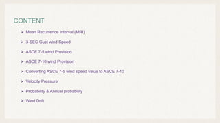 CONTENT
 Mean Recurrence Interval (MRI)
 3-SEC Gust wind Speed
 ASCE 7-5 wind Provision
 ASCE 7-10 wind Provision
 Converting ASCE 7-5 wind speed value to ASCE 7-10
 Velocity Pressure
 Probability & Annual probability
 Wind Drift
 