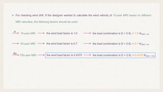  For checking wind drift, If the designer wanted to calculate the wind velocity of 10-year MRI based on different
MRI velocities, the following factors should be used:
10-year MRI the wind load factor is 1.0 the load combination is D + 0.5L + 1.0 𝑊𝑊𝑀𝑀𝑀𝑀𝑀𝑀−10
So
50-year MRI the wind load factor is 0.7 the load combination is D + 0.5L + 0.7 𝑊𝑊𝑀𝑀𝑀𝑀𝑀𝑀−50
700-year MRI the wind load factor is 0.4375 the load combination is D + 0.5L + 0.4375 𝑊𝑊𝑀𝑀𝑀𝑀𝑀𝑀−700
If
 
