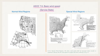 ASCE 7-5- Basic wind speed
(Service State)
Normal Wind Regions Special Wind Regions
6.5.4.1 Special Wind Regions. The basic wind speed shall be increased where records or
experience indicate that the wind speeds are higher than those reflected in Fig. 6-1.
 