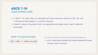 ASCE 7-10
Chapter 26 WIND LOADS
1.2D + 1.0W + L + 0.5(Lr or S or R)
ASCE 7-10 Load Combination
 In ASCE 7-10, three maps are associated with mean recurrence intervals of 300, 700, and
1,700 years for Risk Category I, II, and III/IV structures
 Instead of using an Importance Factor, the appropriate wind speed map is used to determine
wind speeds
The primary reasons for going to the limit state loads are:
 and to make loads consistent with material standards for steel,
concrete, wood, and others.
 