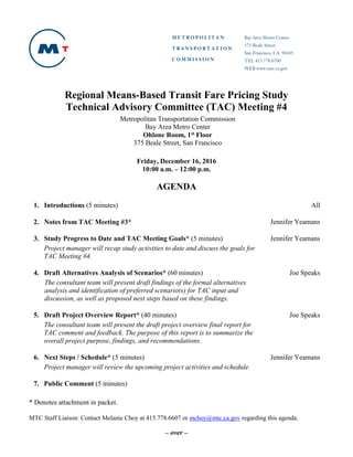 – over –
Regional Means-Based Transit Fare Pricing Study
Technical Advisory Committee (TAC) Meeting #4
Metropolitan Transportation Commission
Bay Area Metro Center
Ohlone Room, 1st Floor
375 Beale Street, San Francisco
Friday, December 16, 2016
10:00 a.m. – 12:00 p.m.
AGENDA
1. Introductions (5 minutes) All
2. Notes from TAC Meeting #3* Jennifer Yeamans
3. Study Progress to Date and TAC Meeting Goals* (5 minutes)
Project manager will recap study activities to date and discuss the goals for
TAC Meeting #4.
Jennifer Yeamans
4. Draft Alternatives Analysis of Scenarios* (60 minutes)
The consultant team will present draft findings of the formal alternatives
analysis and identification of preferred scenario(s) for TAC input and
discussion, as well as proposed next steps based on these findings.
Joe Speaks
5. Draft Project Overview Report* (40 minutes)
The consultant team will present the draft project overview final report for
TAC comment and feedback. The purpose of this report is to summarize the
overall project purpose, findings, and recommendations.
Joe Speaks
6. Next Steps / Schedule* (5 minutes)
Project manager will review the upcoming project activities and schedule.
Jennifer Yeamans
7. Public Comment (5 minutes)
* Denotes attachment in packet.
MTC Staff Liaison: Contact Melanie Choy at 415.778.6607 or mchoy@mtc.ca.gov regarding this agenda.
 