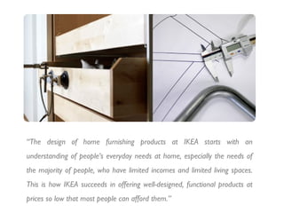 “The design of home furnishing products at IKEA starts with an
understanding of people’s everyday needs at home, especially the needs of
the majority of people, who have limited incomes and limited living spaces.
This is how IKEA succeeds in offering well-designed, functional products at
prices so low that most people can afford them.”
 