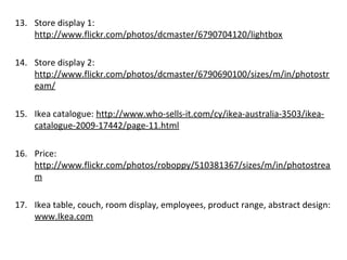 13. Store display 1:
http://www.flickr.com/photos/dcmaster/6790704120/lightbox
14. Store display 2:
http://www.flickr.com/photos/dcmaster/6790690100/sizes/m/in/photostr
eam/
15. Ikea catalogue: http://www.who-sells-it.com/cy/ikea-australia-3503/ikea-
catalogue-2009-17442/page-11.html
16. Price:
http://www.flickr.com/photos/roboppy/510381367/sizes/m/in/photostrea
m
17. Ikea table, couch, room display, employees, product range, abstract design:
www.Ikea.com
 