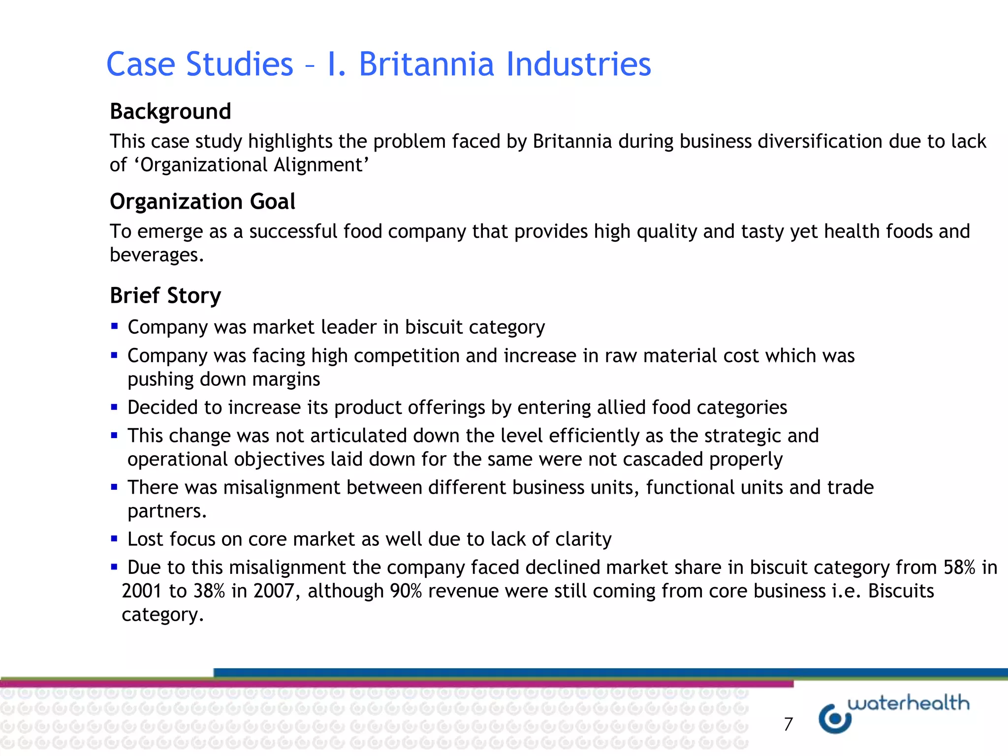 Case Studies – I. Britannia Industries
Background
This case study highlights the problem faced by Britannia during business diversification due to lack
of „Organizational Alignment‟
Organization Goal
To emerge as a successful food company that provides high quality and tasty yet health foods and
beverages.

Brief Story
 Company was market leader in biscuit category
 Company was facing high competition and increase in raw material cost which was
  pushing down margins
 Decided to increase its product offerings by entering allied food categories
 This change was not articulated down the level efficiently as the strategic and
  operational objectives laid down for the same were not cascaded properly
 There was misalignment between different business units, functional units and trade
  partners.
 Lost focus on core market as well due to lack of clarity
 Due to this misalignment the company faced declined market share in biscuit category from 58% in
 2001 to 38% in 2007, although 90% revenue were still coming from core business i.e. Biscuits
 category.




                                                                             7
 