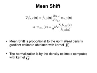 Mean Shift Mean Shift is proportional to the  normalized  density gradient estimate obtained with kernel The normalization is by the density estimate computed with kernel 