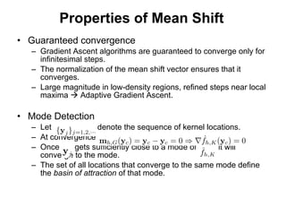 Properties of Mean Shift Guaranteed convergence Gradient Ascent algorithms are guaranteed to converge only for infinitesimal steps. The normalization of the mean shift vector ensures that it converges.  Large magnitude in low-density regions, refined steps near local maxima    Adaptive Gradient Ascent. Mode Detection Let  denote the sequence of kernel locations. At convergence Once  gets sufficiently close to a mode of  it will converge to the mode. The set of all locations that converge to the same mode define the  basin of attraction  of that mode. 