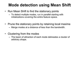 Mode detection using Mean Shift Run Mean Shift to find the stationary points To detect multiple modes, run in parallel starting with initializations covering the entire feature space. Prune the stationary points by retaining local maxima Merge modes at a distance of less than the bandwidth. Clustering from the modes The basin of attraction of each mode delineates a cluster of arbitrary shape. 