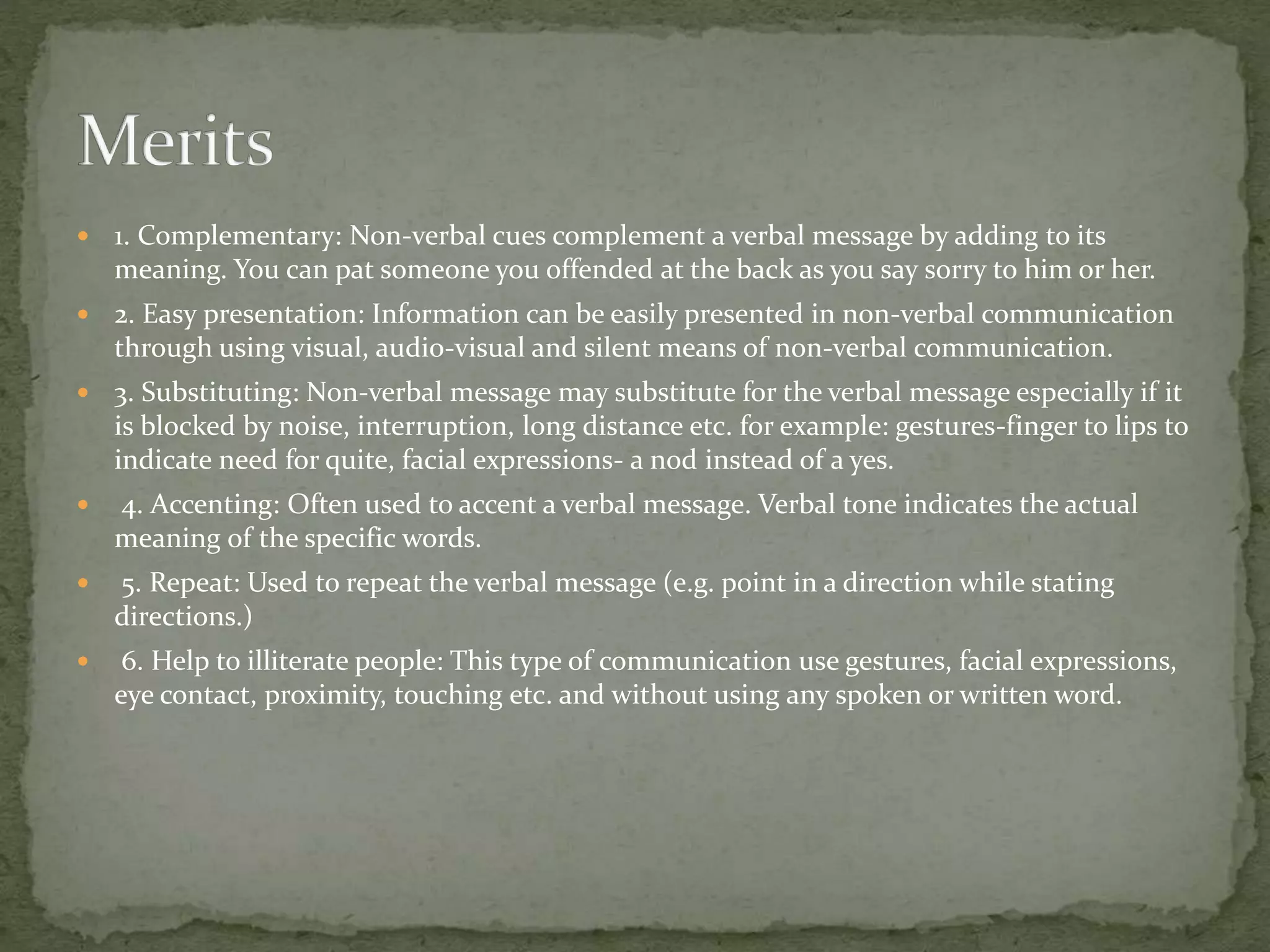  1. Complementary: Non-verbal cues complement a verbal message by adding to its
meaning. You can pat someone you offended at the back as you say sorry to him or her.
 2. Easy presentation: Information can be easily presented in non-verbal communication
through using visual, audio-visual and silent means of non-verbal communication.
 3. Substituting: Non-verbal message may substitute for the verbal message especially if it
is blocked by noise, interruption, long distance etc. for example: gestures-finger to lips to
indicate need for quite, facial expressions- a nod instead of a yes.
 4. Accenting: Often used to accent a verbal message. Verbal tone indicates the actual
meaning of the specific words.
 5. Repeat: Used to repeat the verbal message (e.g. point in a direction while stating
directions.)
 6. Help to illiterate people: This type of communication use gestures, facial expressions,
eye contact, proximity, touching etc. and without using any spoken or written word.
 