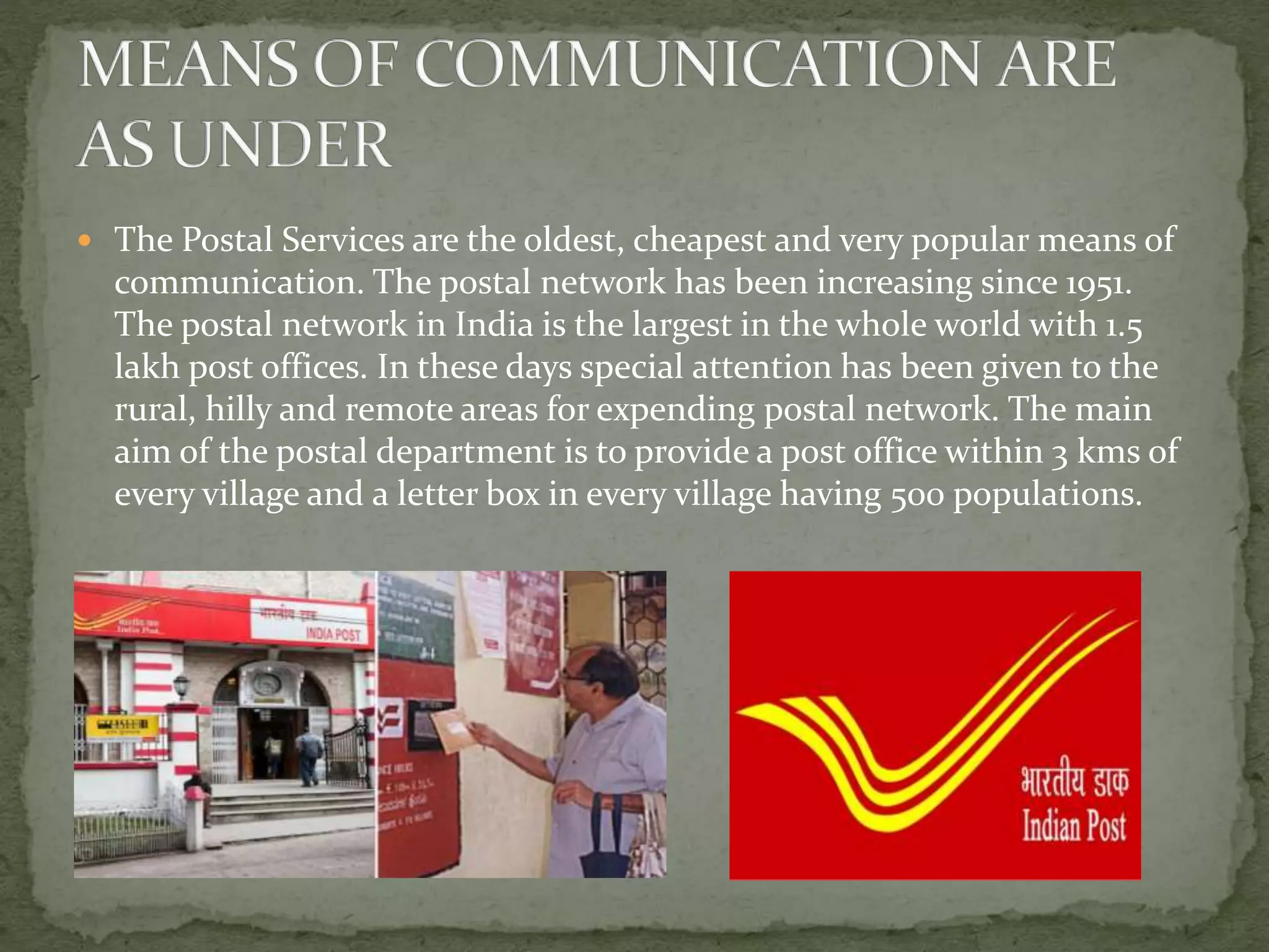  The Postal Services are the oldest, cheapest and very popular means of
communication. The postal network has been increasing since 1951.
The postal network in India is the largest in the whole world with 1.5
lakh post offices. In these days special attention has been given to the
rural, hilly and remote areas for expending postal network. The main
aim of the postal department is to provide a post office within 3 kms of
every village and a letter box in every village having 500 populations.
 