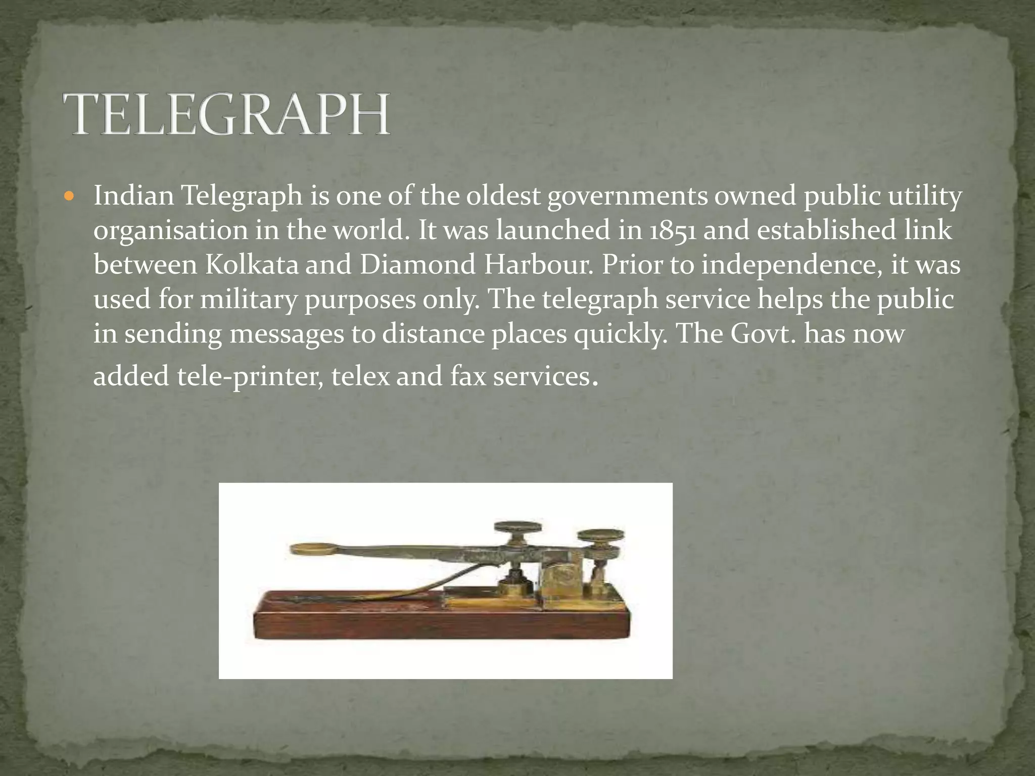  Indian Telegraph is one of the oldest governments owned public utility
organisation in the world. It was launched in 1851 and established link
between Kolkata and Diamond Harbour. Prior to independence, it was
used for military purposes only. The telegraph service helps the public
in sending messages to distance places quickly. The Govt. has now
added tele-printer, telex and fax services.
 
