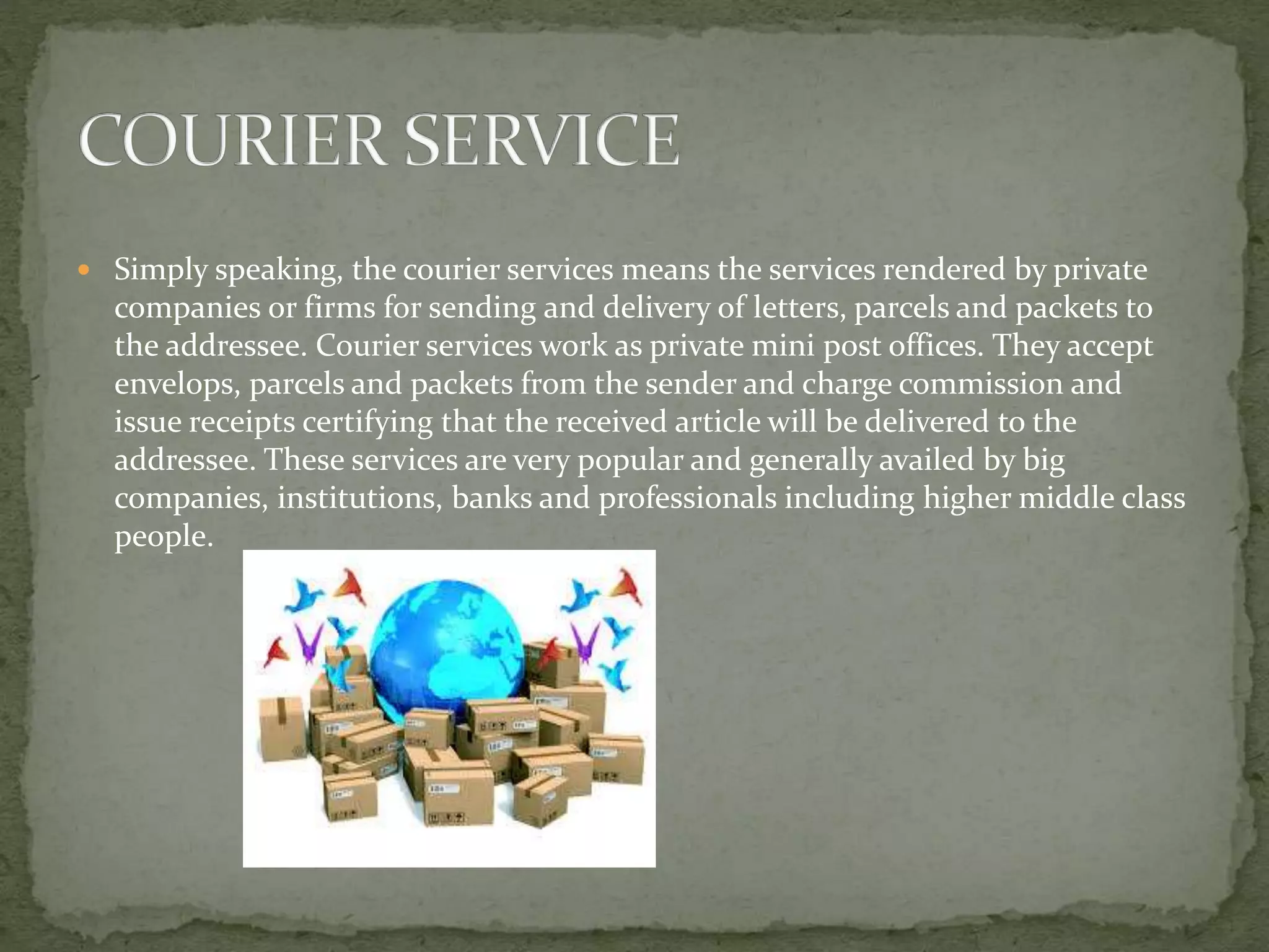  Simply speaking, the courier services means the services rendered by private
companies or firms for sending and delivery of letters, parcels and packets to
the addressee. Courier services work as private mini post offices. They accept
envelops, parcels and packets from the sender and charge commission and
issue receipts certifying that the received article will be delivered to the
addressee. These services are very popular and generally availed by big
companies, institutions, banks and professionals including higher middle class
people.
 