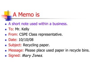 A Memo is
 A short note used within a business.
 To: Mr. Kelly
 From: CSPE Class representative.
 Date: 10/10/08
 Subject: Recycling paper.
 Message: Please place used paper in recycle bins.
 Signed: Mary Jones.
 