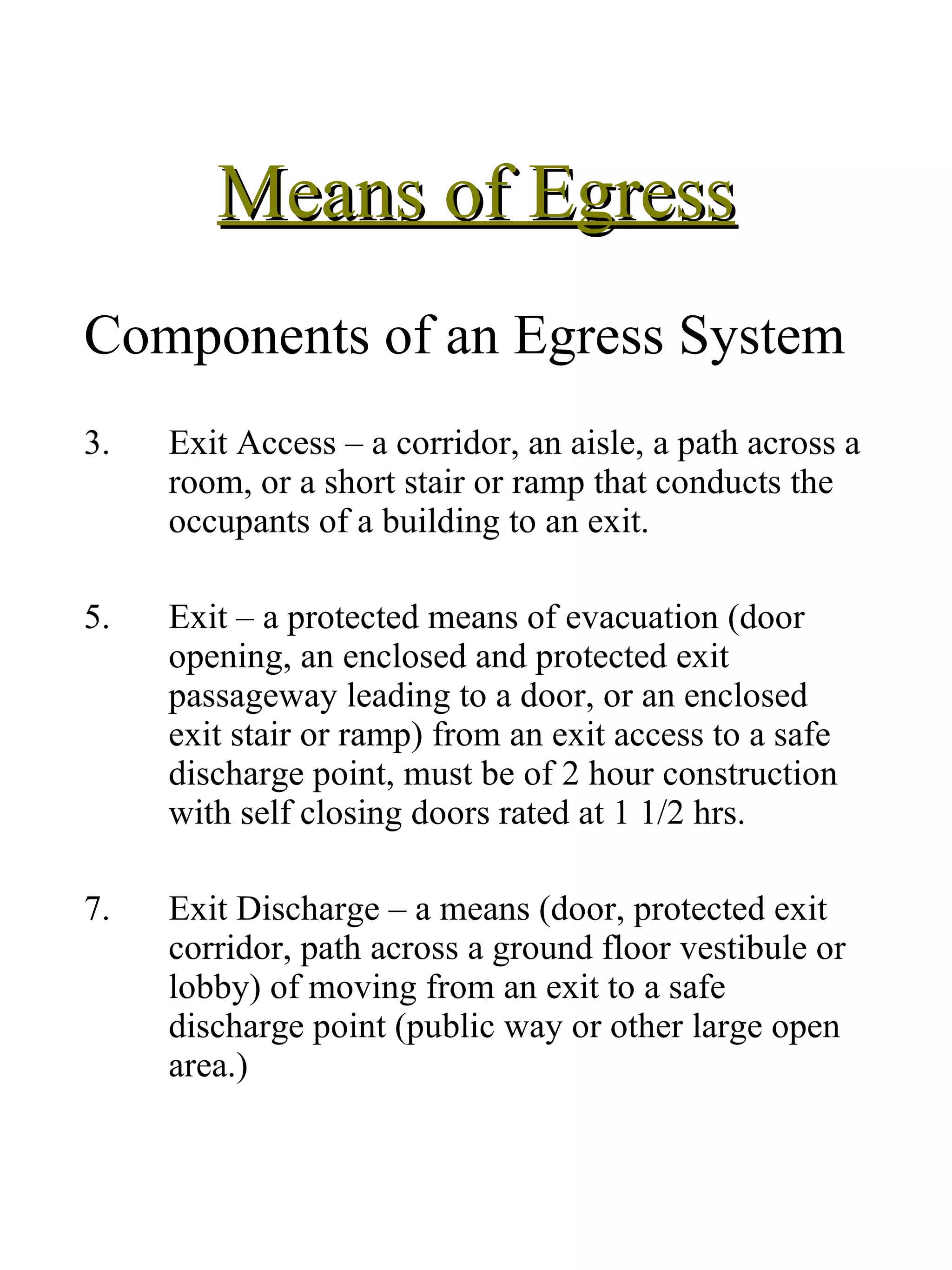 Means of Egress Components of an Egress System Exit Access – a corridor, an aisle, a path across a room, or a short stair or ramp that conducts the occupants of a building to an exit. Exit – a protected means of evacuation (door opening, an enclosed and protected exit passageway leading to a door, or an enclosed exit stair or ramp) from an exit access to a safe discharge point, must be of 2 hour construction with self closing doors rated at 1 1/2 hrs.  Exit Discharge – a means (door, protected exit corridor, path across a ground floor vestibule or lobby) of moving from an exit to a safe discharge point (public way or other large open area.) 