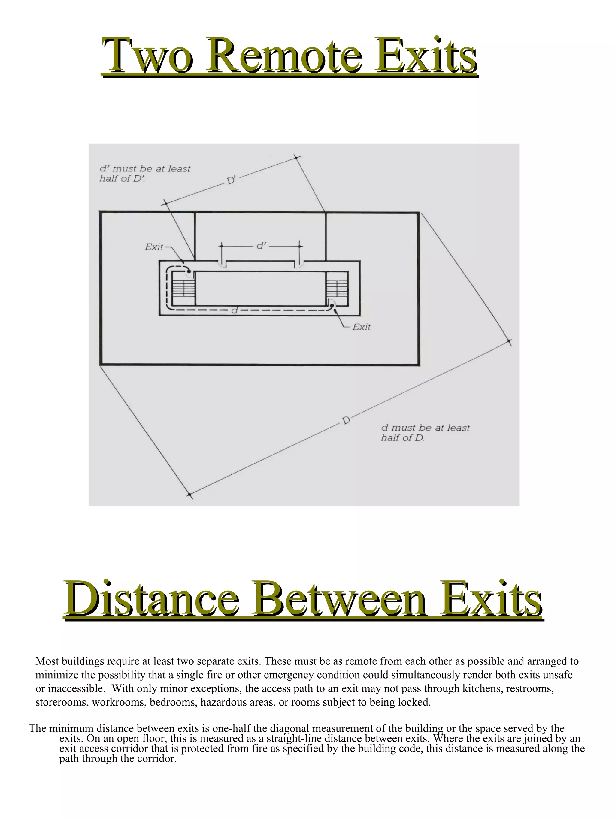 Distance Between Exits The minimum distance between exits is one-half the diagonal measurement of the building or the space served by the exits. On an open floor, this is measured as a straight-line distance between exits. Where the exits are joined by an exit access corridor that is protected from fire as specified by the building code, this distance is measured along the path through the corridor. Most buildings require at least two separate exits. These must be as remote from each other as possible and arranged to minimize the possibility that a single fire or other emergency condition could simultaneously render both exits unsafe or inaccessible.  With only minor exceptions, the access path to an exit may not pass through kitchens, restrooms, storerooms, workrooms, bedrooms, hazardous areas, or rooms subject to being locked. Two Remote Exits 