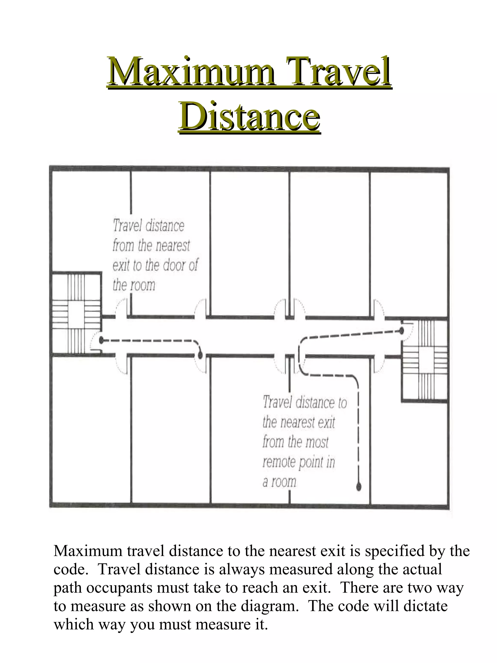 Maximum Travel Distance Maximum travel distance to the nearest exit is specified by the code.  Travel distance is always measured along the actual path occupants must take to reach an exit.  There are two way to measure as shown on the diagram.  The code will dictate which way you must measure it. 