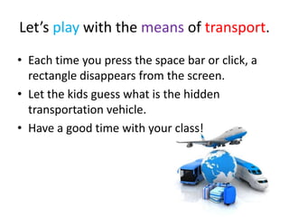 Let’s play with the means of transport.
• Each time you press the space bar or click, a
rectangle disappears from the screen.
• Let the kids guess what is the hidden
transportation vehicle.
• Have a good time with your class!
 