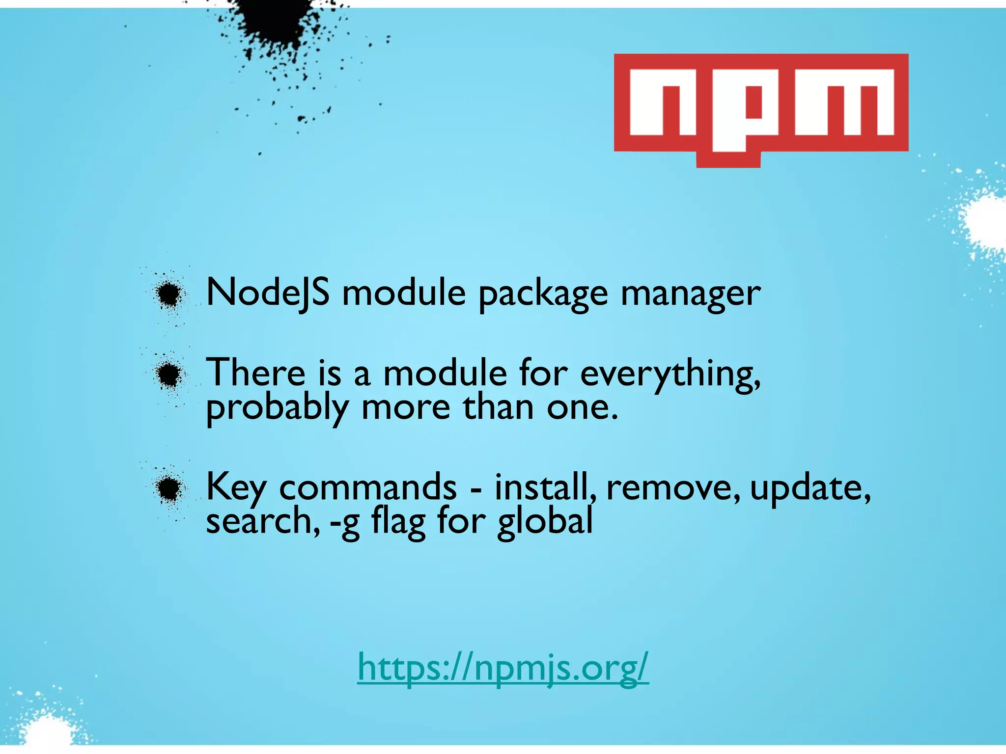 NodeJS module package manager
There is a module for everything,
probably more than one.
Key commands - install, remove, update,
search, -g flag for global
https://npmjs.org/
 