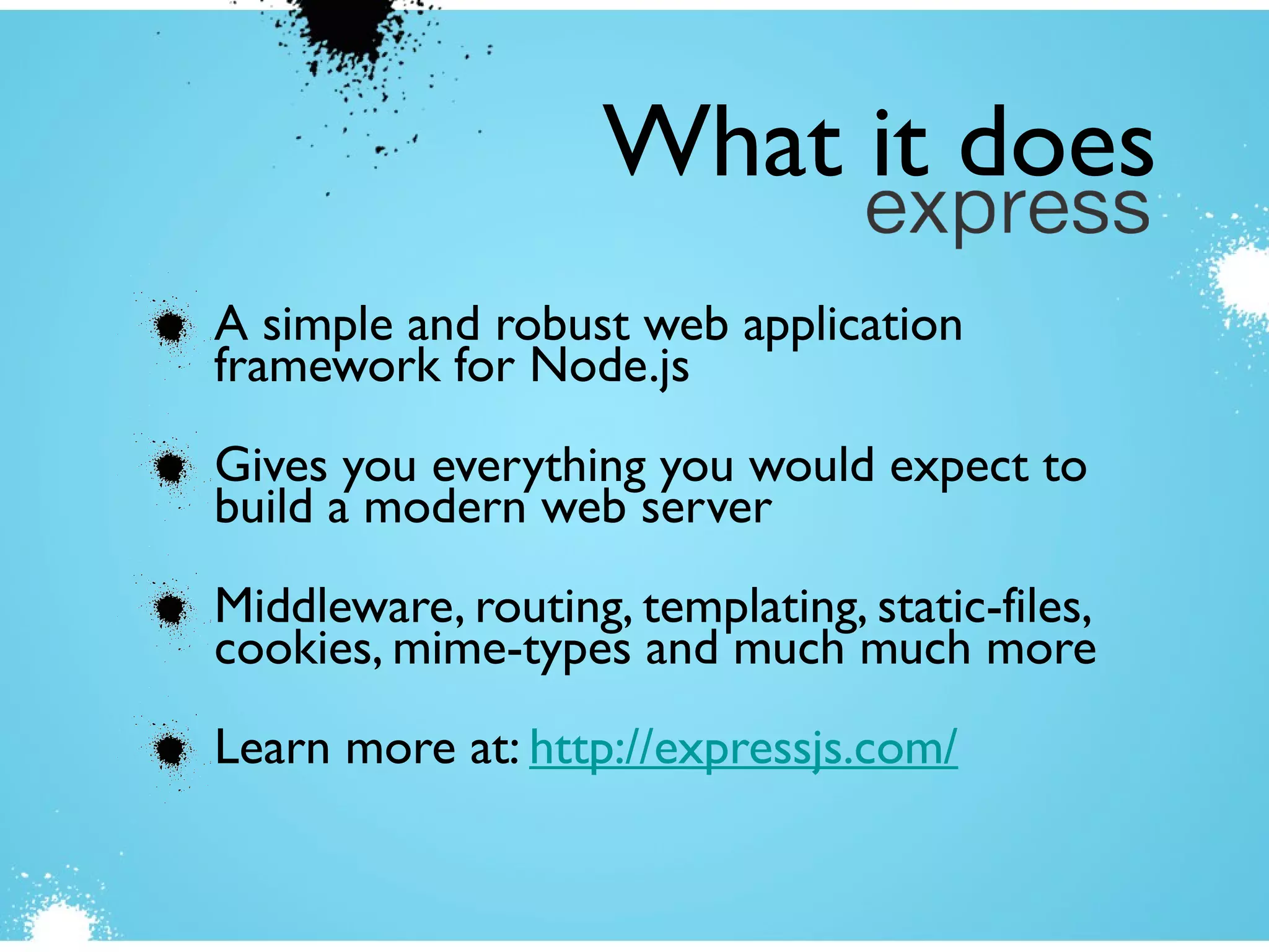 A simple and robust web application
framework for Node.js
Gives you everything you would expect to
build a modern web server
Middleware, routing, templating, static-files,
cookies, mime-types and much much more
Learn more at: http://expressjs.com/
What it does
 