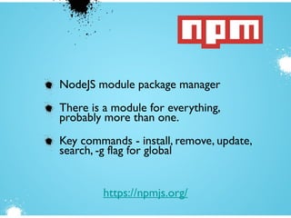 NodeJS module package manager
There is a module for everything,
probably more than one.
Key commands - install, remove, update,
search, -g flag for global
https://npmjs.org/