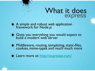 A simple and robust web application
framework for Node.js
Gives you everything you would expect to
build a modern web server
Middleware, routing, templating, static-files,
cookies, mime-types and much much more
Learn more at: http://expressjs.com/
What it does