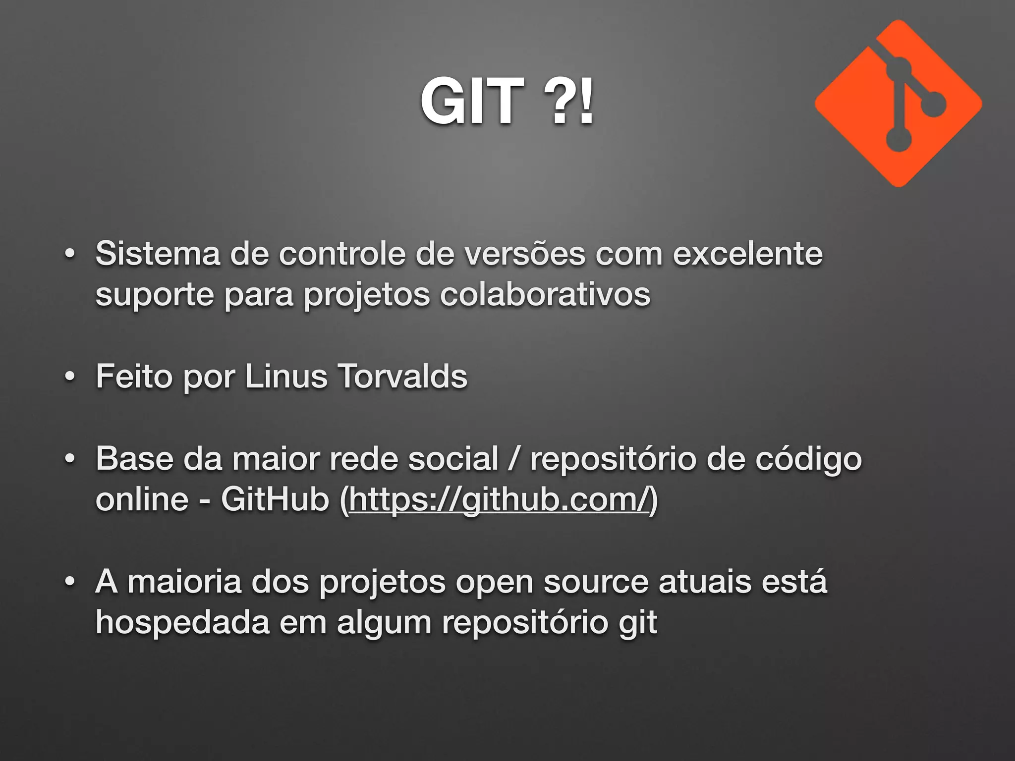 GIT ?!
• Sistema de controle de versões com excelente
suporte para projetos colaborativos
• Feito por Linus Torvalds
• Base da maior rede social / repositório de código
online - GitHub (https://github.com/)
• A maioria dos projetos open source atuais está
hospedada em algum repositório git
 