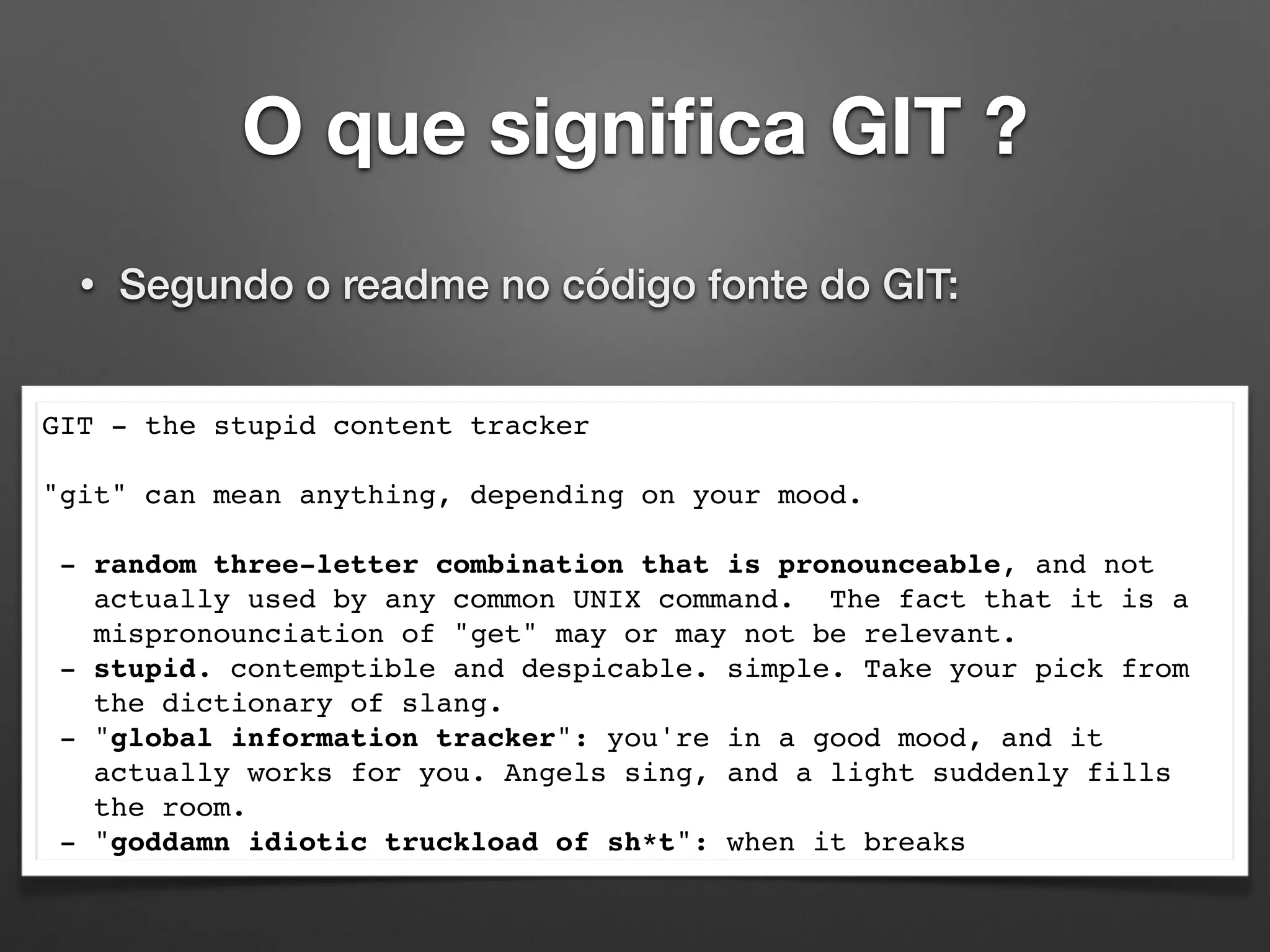 O que signiﬁca GIT ?
• Segundo o readme no código fonte do GIT:
GIT - the stupid content tracker
"git" can mean anything, depending on your mood.
- random three-letter combination that is pronounceable, and not
actually used by any common UNIX command. The fact that it is a
mispronounciation of "get" may or may not be relevant.
- stupid. contemptible and despicable. simple. Take your pick from
the dictionary of slang.
- "global information tracker": you're in a good mood, and it
actually works for you. Angels sing, and a light suddenly fills
the room.
- "goddamn idiotic truckload of sh*t": when it breaks
 