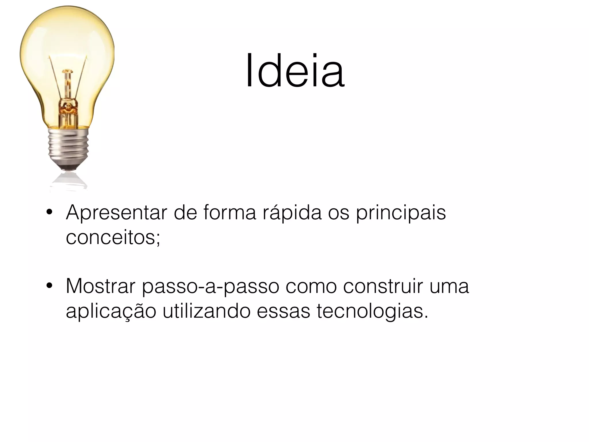 Ideia
• Apresentar de forma rápida os principais
conceitos;
• Mostrar passo-a-passo como construir uma
aplicação utilizando essas tecnologias.
 