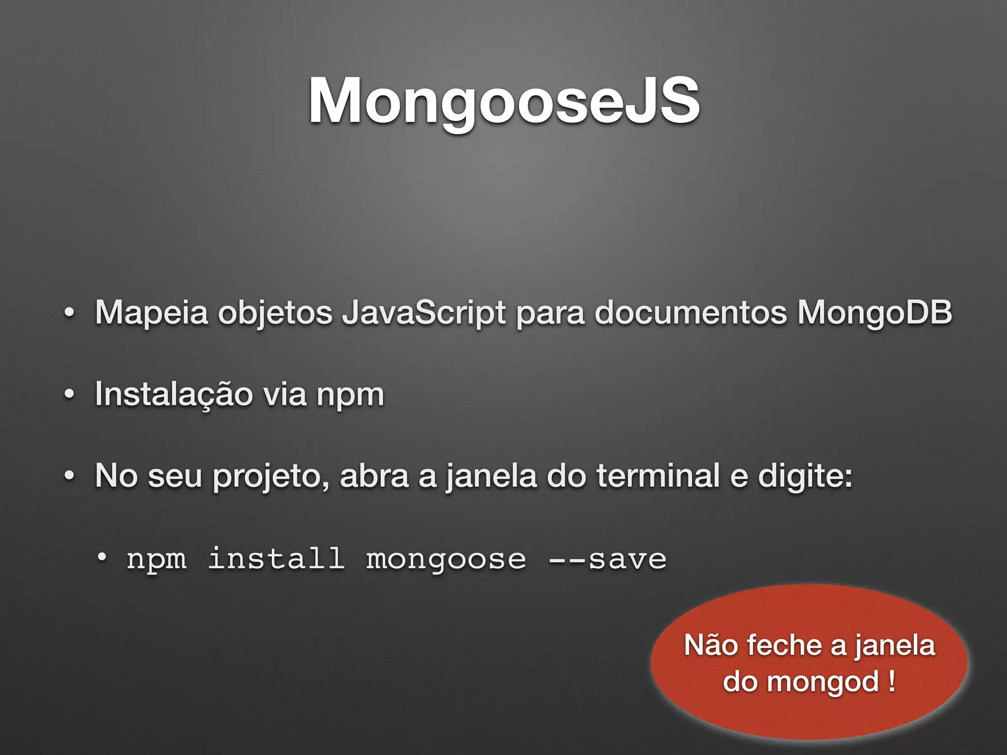 MongooseJS
• Mapeia objetos JavaScript para documentos MongoDB
• Instalação via npm
• No seu projeto, abra a janela do terminal e digite:
• npm install mongoose --save
Não feche a janela
do mongod !
 