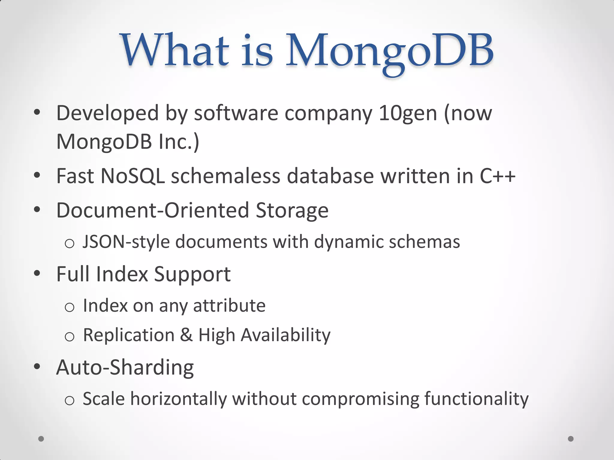 What is MongoDB
• Developed by software company 10gen (now
MongoDB Inc.)
• Fast NoSQL schemaless database written in C++
• Document-Oriented Storage
o JSON-style documents with dynamic schemas
• Full Index Support
o Index on any attribute
o Replication & High Availability
• Auto-Sharding
o Scale horizontally without compromising functionality
 