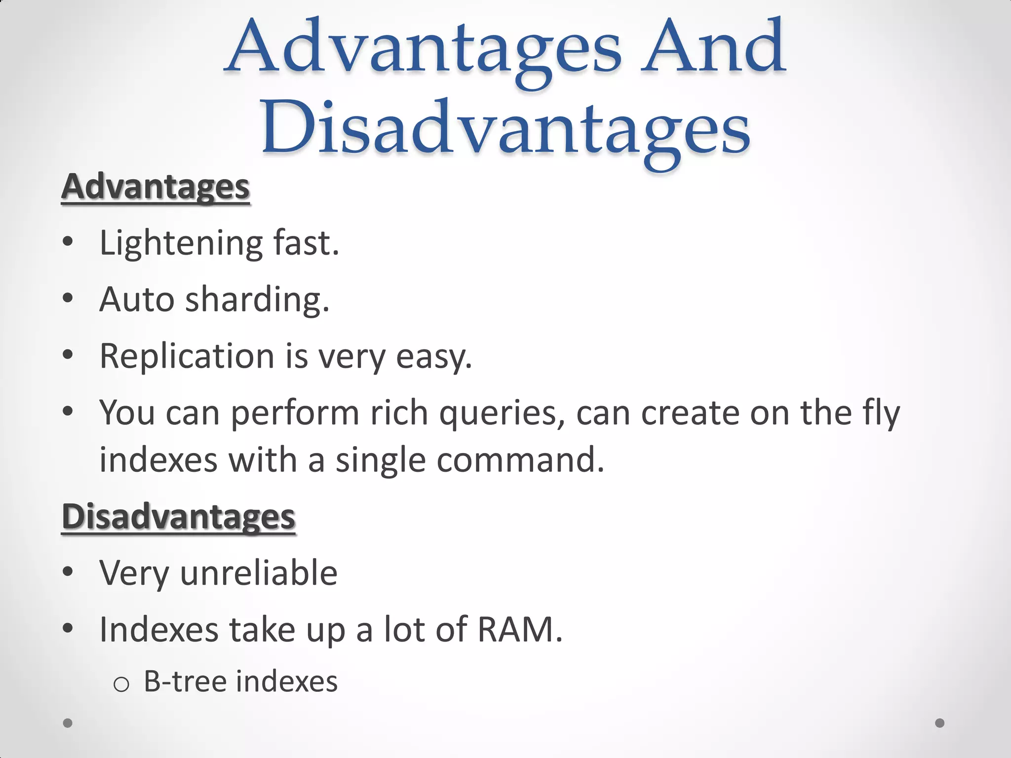 Advantages And
Disadvantages
Advantages
• Lightening fast.
• Auto sharding.
• Replication is very easy.
• You can perform rich queries, can create on the fly
indexes with a single command.
Disadvantages
• Very unreliable
• Indexes take up a lot of RAM.
o B-tree indexes
 