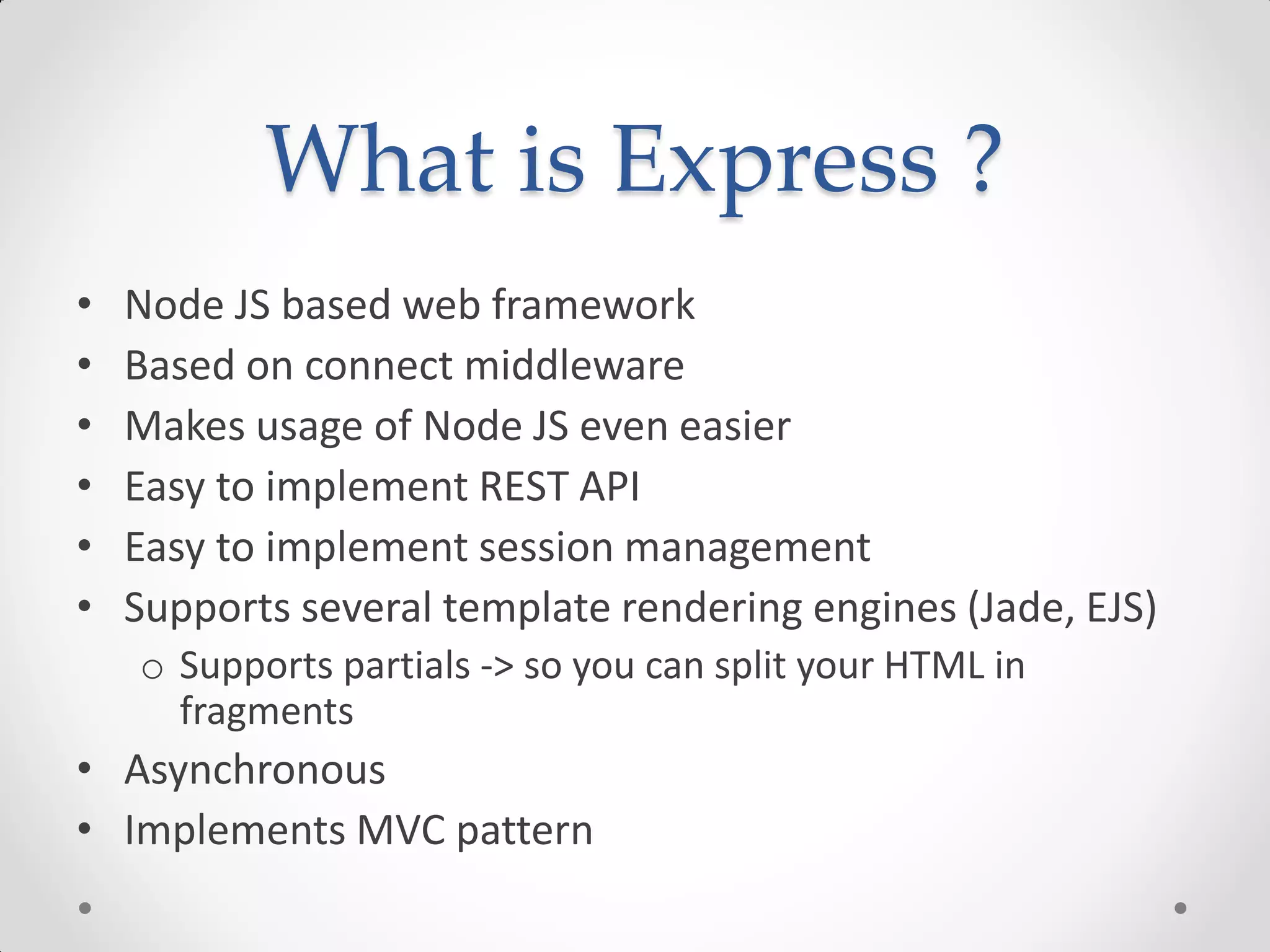 What is Express ?
• Node JS based web framework
• Based on connect middleware
• Makes usage of Node JS even easier
• Easy to implement REST API
• Easy to implement session management
• Supports several template rendering engines (Jade, EJS)
o Supports partials -> so you can split your HTML in
fragments
• Asynchronous
• Implements MVC pattern
 