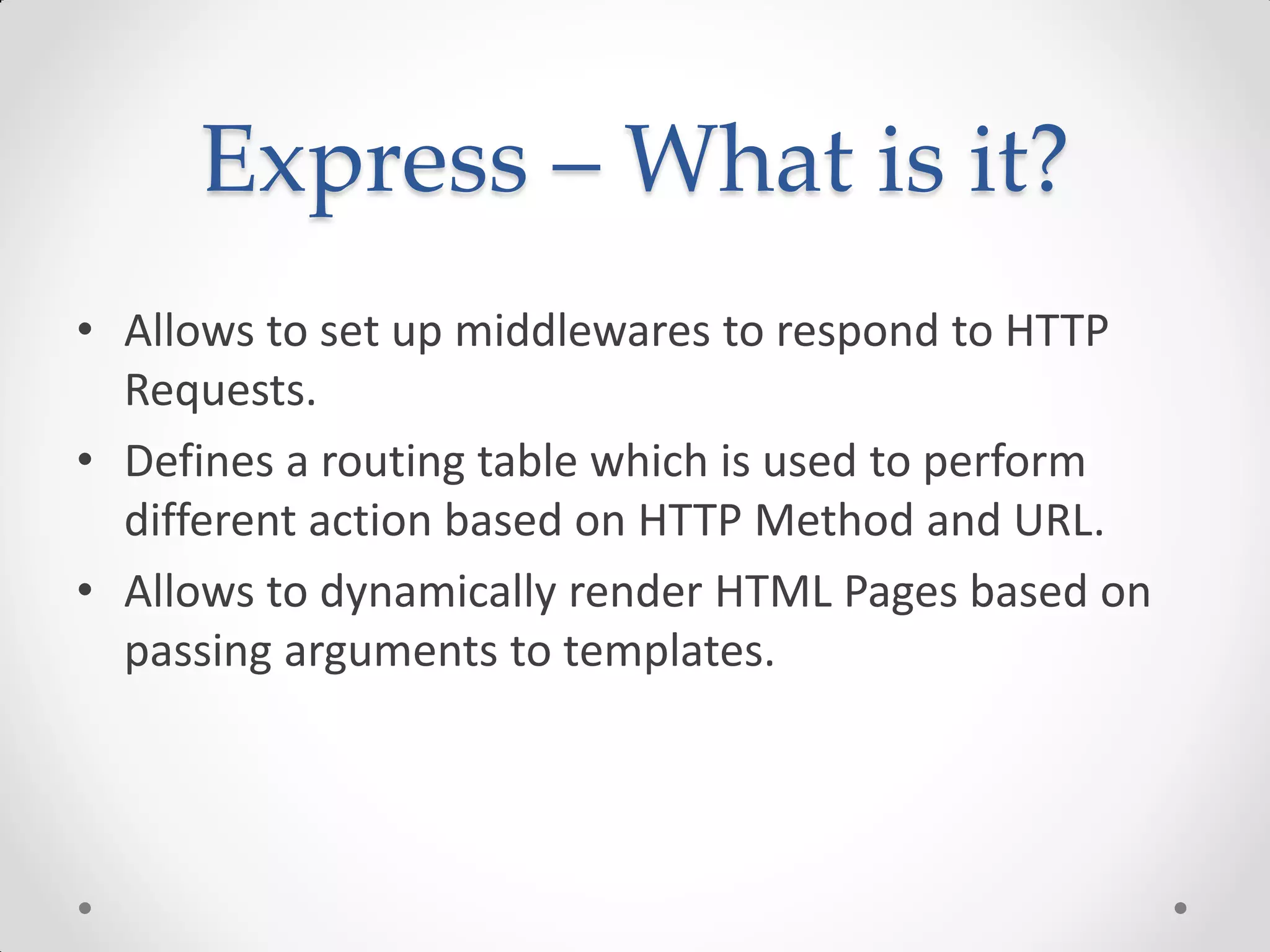 Express – What is it?
• Allows to set up middlewares to respond to HTTP
Requests.
• Defines a routing table which is used to perform
different action based on HTTP Method and URL.
• Allows to dynamically render HTML Pages based on
passing arguments to templates.
 