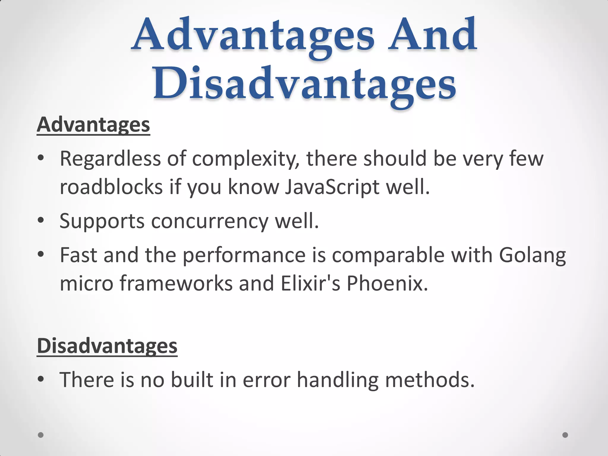 Advantages And
Disadvantages
Advantages
• Regardless of complexity, there should be very few
roadblocks if you know JavaScript well.
• Supports concurrency well.
• Fast and the performance is comparable with Golang
micro frameworks and Elixir's Phoenix.
Disadvantages
• There is no built in error handling methods.
 