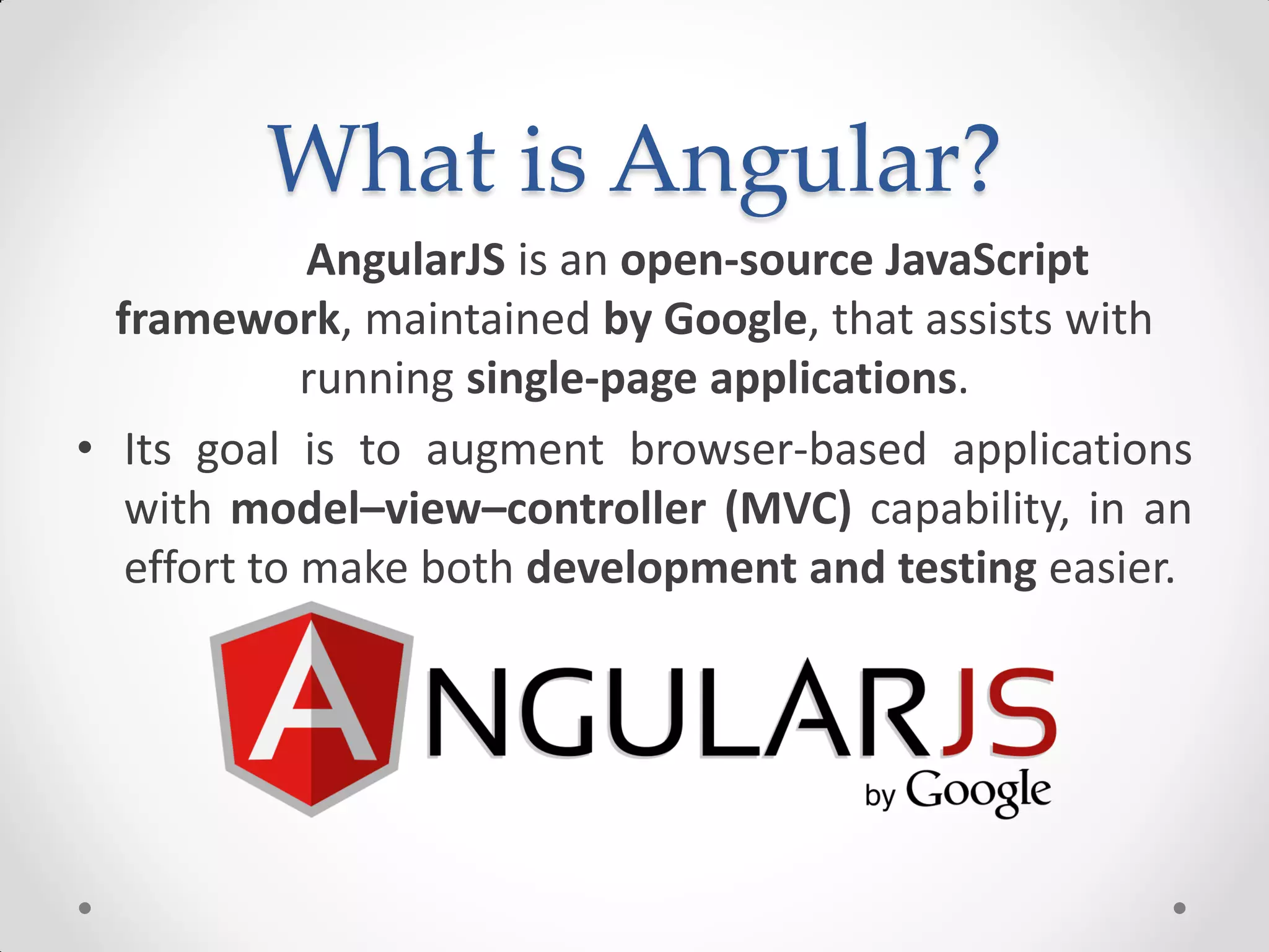 What is Angular?
AngularJS is an open-source JavaScript
framework, maintained by Google, that assists with
running single-page applications.
• Its goal is to augment browser-based applications
with model–view–controller (MVC) capability, in an
effort to make both development and testing easier.
 
