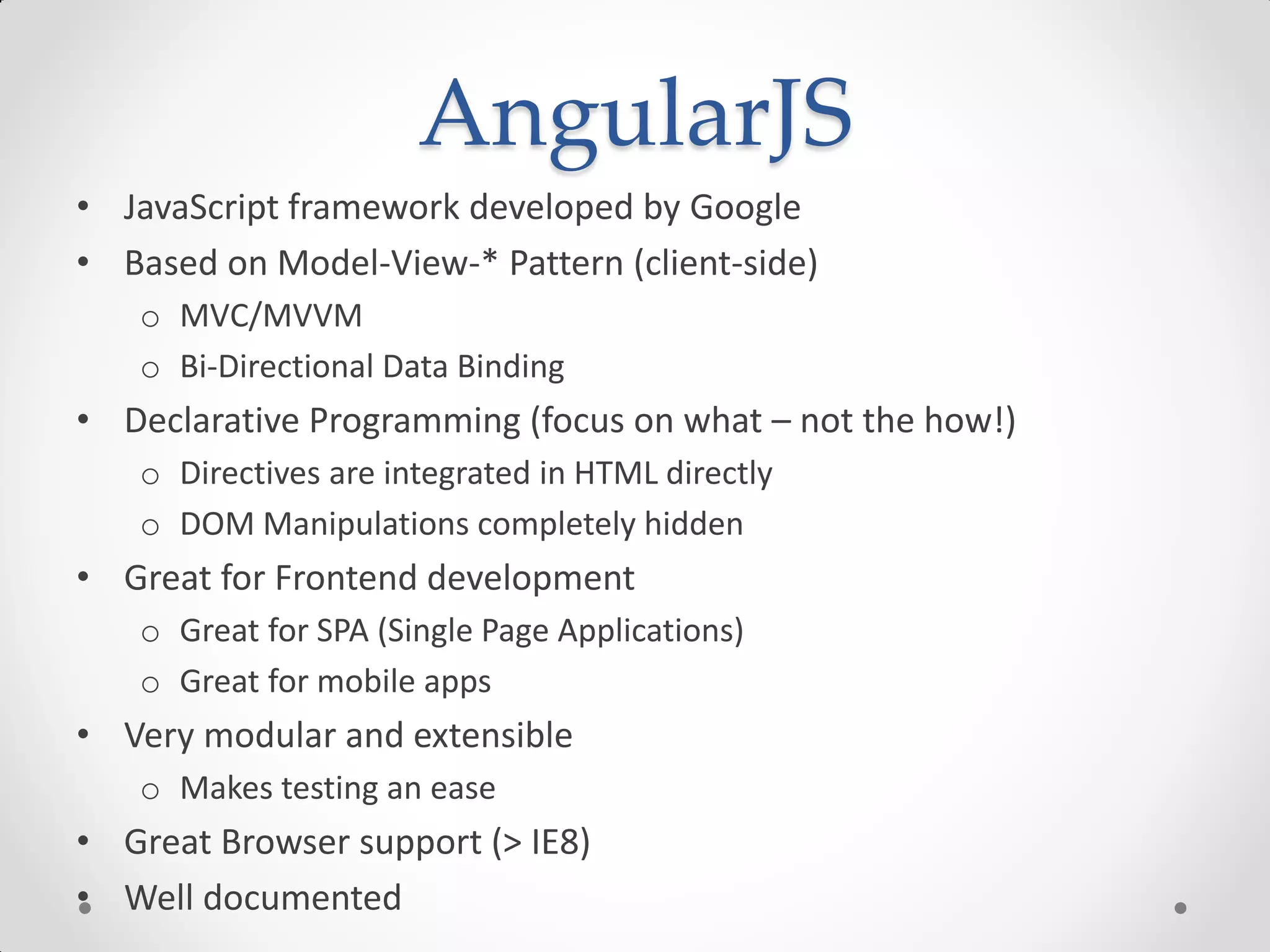 AngularJS
• JavaScript framework developed by Google
• Based on Model-View-* Pattern (client-side)
o MVC/MVVM
o Bi-Directional Data Binding
• Declarative Programming (focus on what – not the how!)
o Directives are integrated in HTML directly
o DOM Manipulations completely hidden
• Great for Frontend development
o Great for SPA (Single Page Applications)
o Great for mobile apps
• Very modular and extensible
o Makes testing an ease
• Great Browser support (> IE8)
• Well documented
 