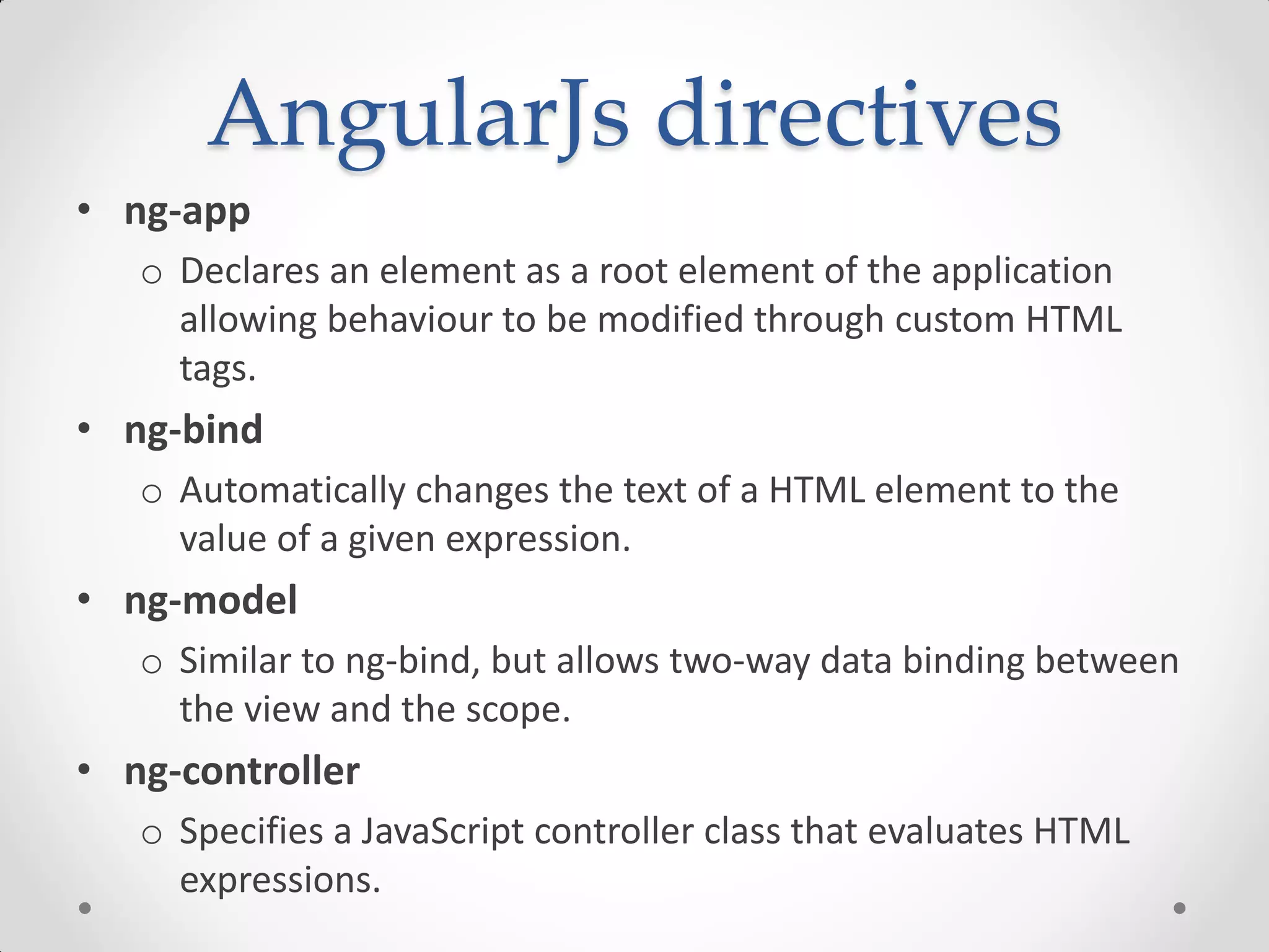 AngularJs directives
• ng-app
o Declares an element as a root element of the application
allowing behaviour to be modified through custom HTML
tags.
• ng-bind
o Automatically changes the text of a HTML element to the
value of a given expression.
• ng-model
o Similar to ng-bind, but allows two-way data binding between
the view and the scope.
• ng-controller
o Specifies a JavaScript controller class that evaluates HTML
expressions.
 