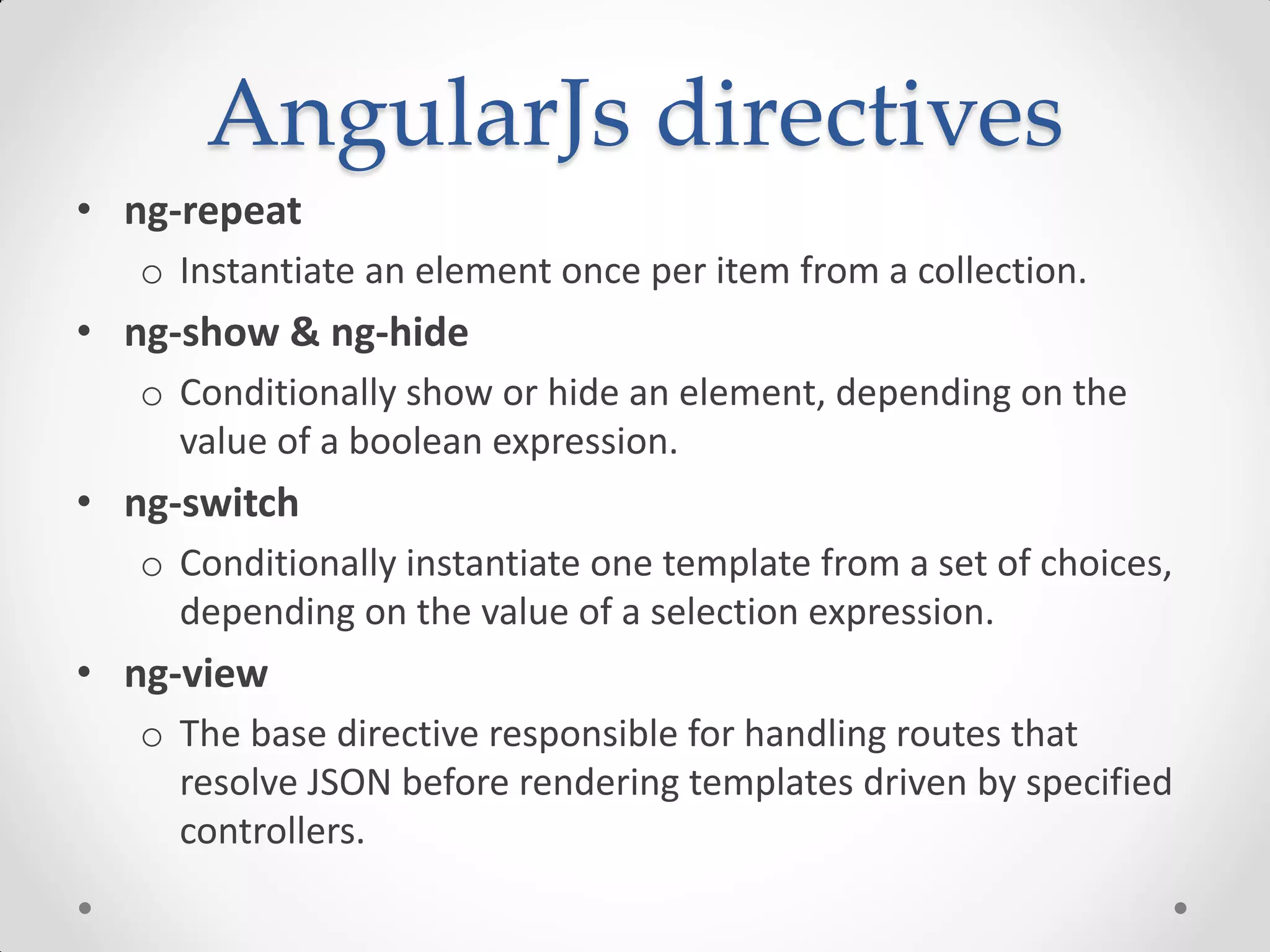 AngularJs directives
• ng-repeat
o Instantiate an element once per item from a collection.
• ng-show & ng-hide
o Conditionally show or hide an element, depending on the
value of a boolean expression.
• ng-switch
o Conditionally instantiate one template from a set of choices,
depending on the value of a selection expression.
• ng-view
o The base directive responsible for handling routes that
resolve JSON before rendering templates driven by specified
controllers.
 