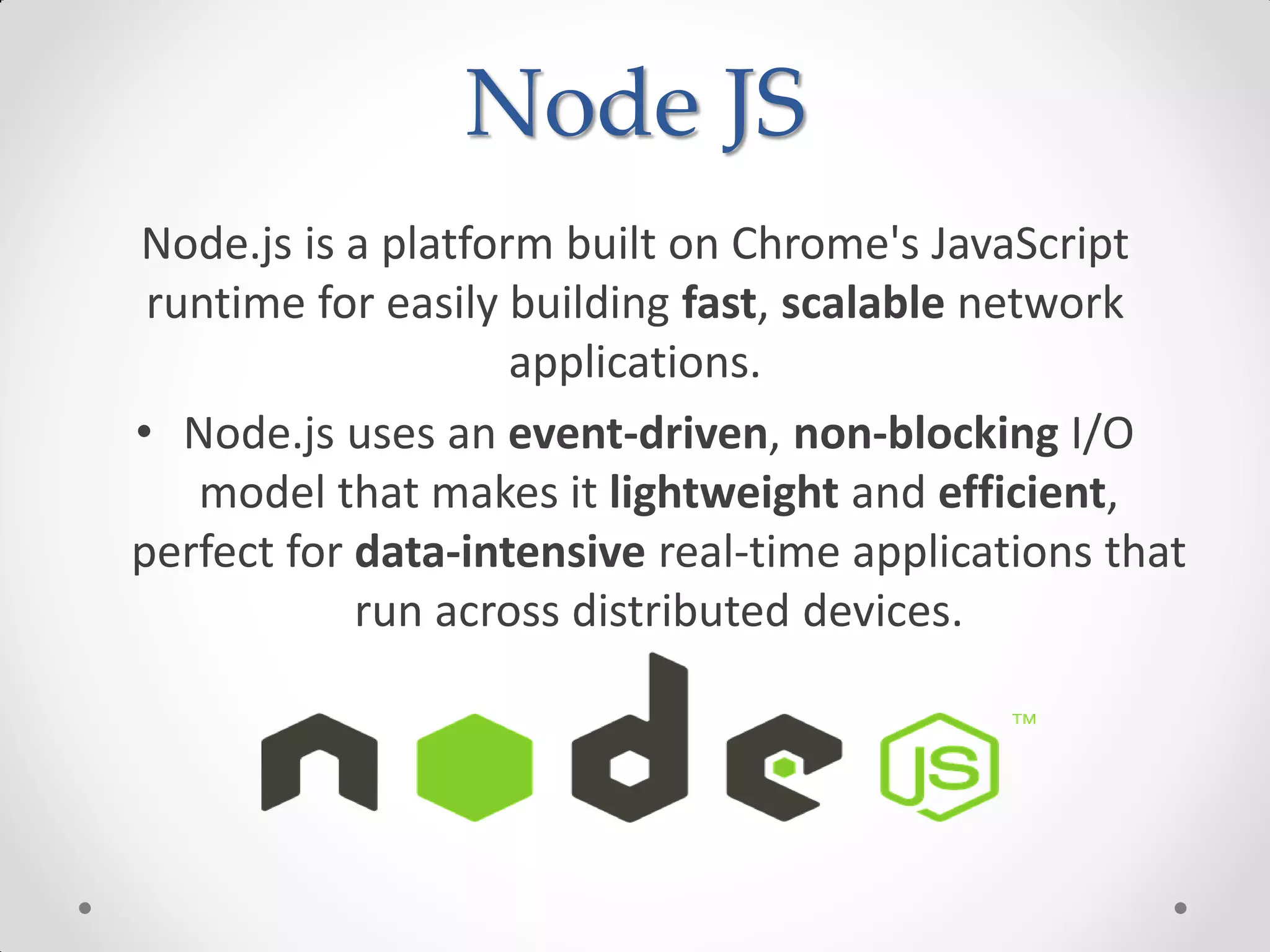 Node JS
Node.js is a platform built on Chrome's JavaScript
runtime for easily building fast, scalable network
applications.
• Node.js uses an event-driven, non-blocking I/O
model that makes it lightweight and efficient,
perfect for data-intensive real-time applications that
run across distributed devices.
 