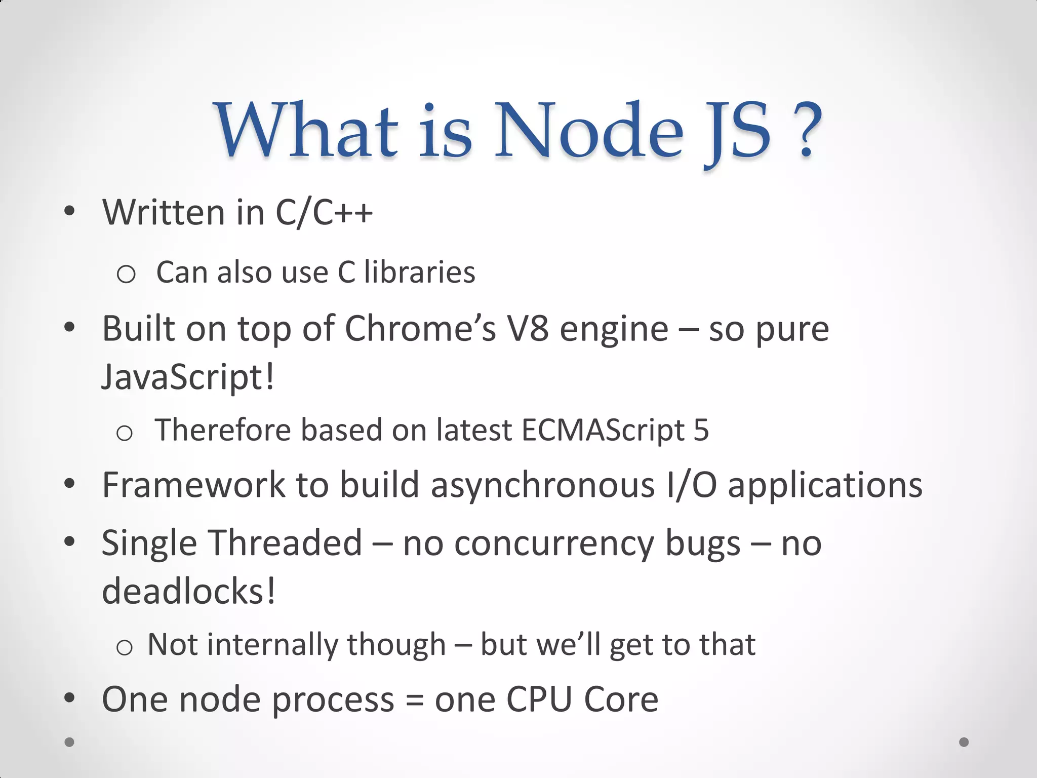 What is Node JS ?
• Written in C/C++
o Can also use C libraries
• Built on top of Chrome’s V8 engine – so pure
JavaScript!
o Therefore based on latest ECMAScript 5
• Framework to build asynchronous I/O applications
• Single Threaded – no concurrency bugs – no
deadlocks!
o Not internally though – but we’ll get to that
• One node process = one CPU Core
 