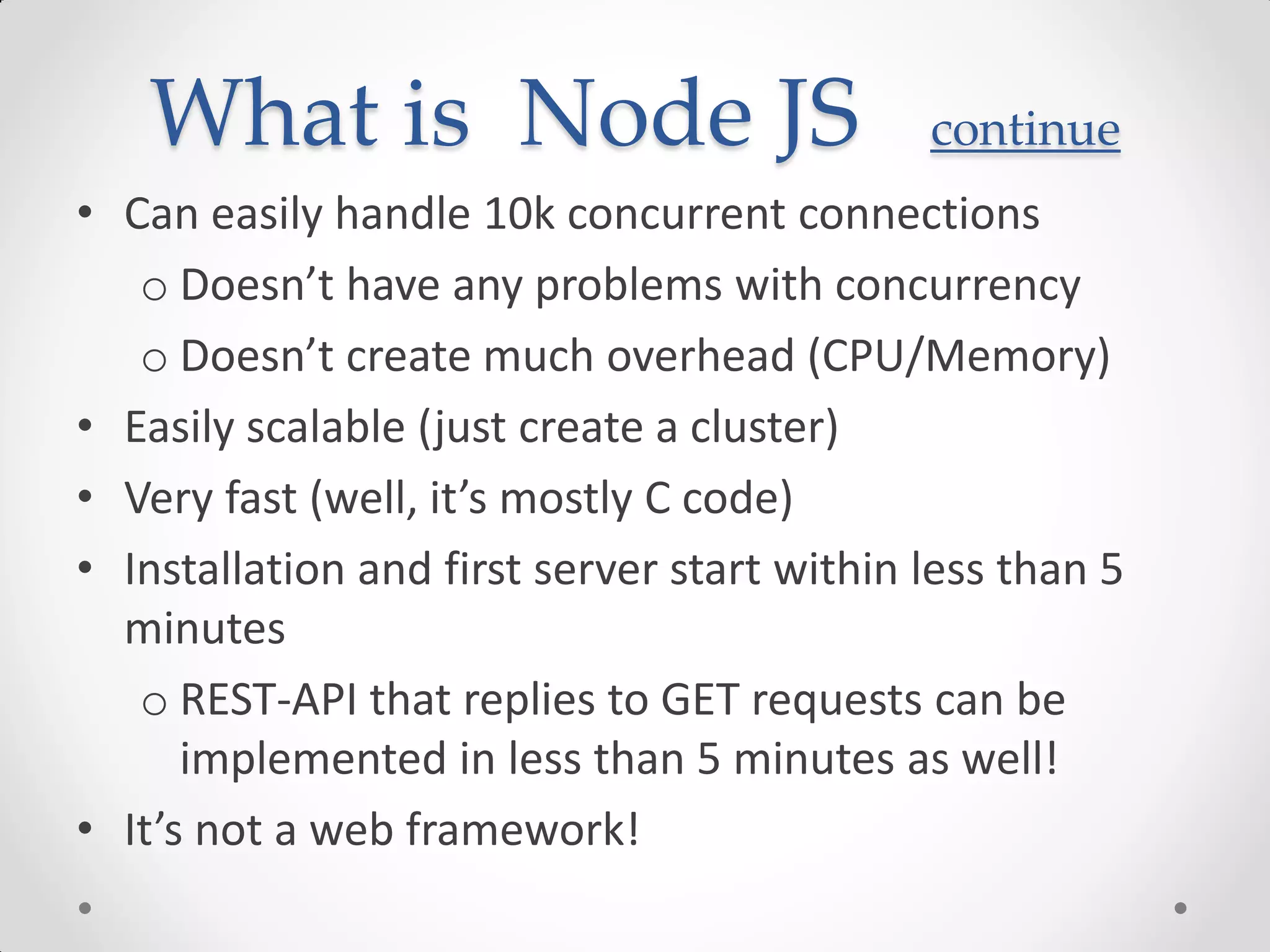 What is Node JS continue
• Can easily handle 10k concurrent connections
o Doesn’t have any problems with concurrency
o Doesn’t create much overhead (CPU/Memory)
• Easily scalable (just create a cluster)
• Very fast (well, it’s mostly C code)
• Installation and first server start within less than 5
minutes
o REST-API that replies to GET requests can be
implemented in less than 5 minutes as well!
• It’s not a web framework!
 