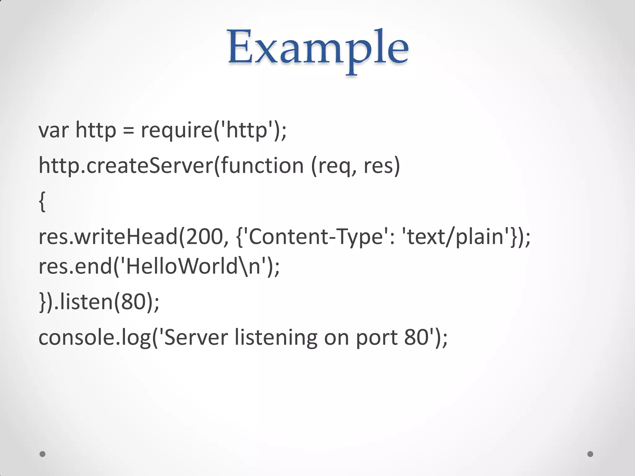 Example
var http = require('http');
http.createServer(function (req, res)
{
res.writeHead(200, {'Content-Type': 'text/plain'});
res.end('HelloWorldn');
}).listen(80);
console.log('Server listening on port 80');
 